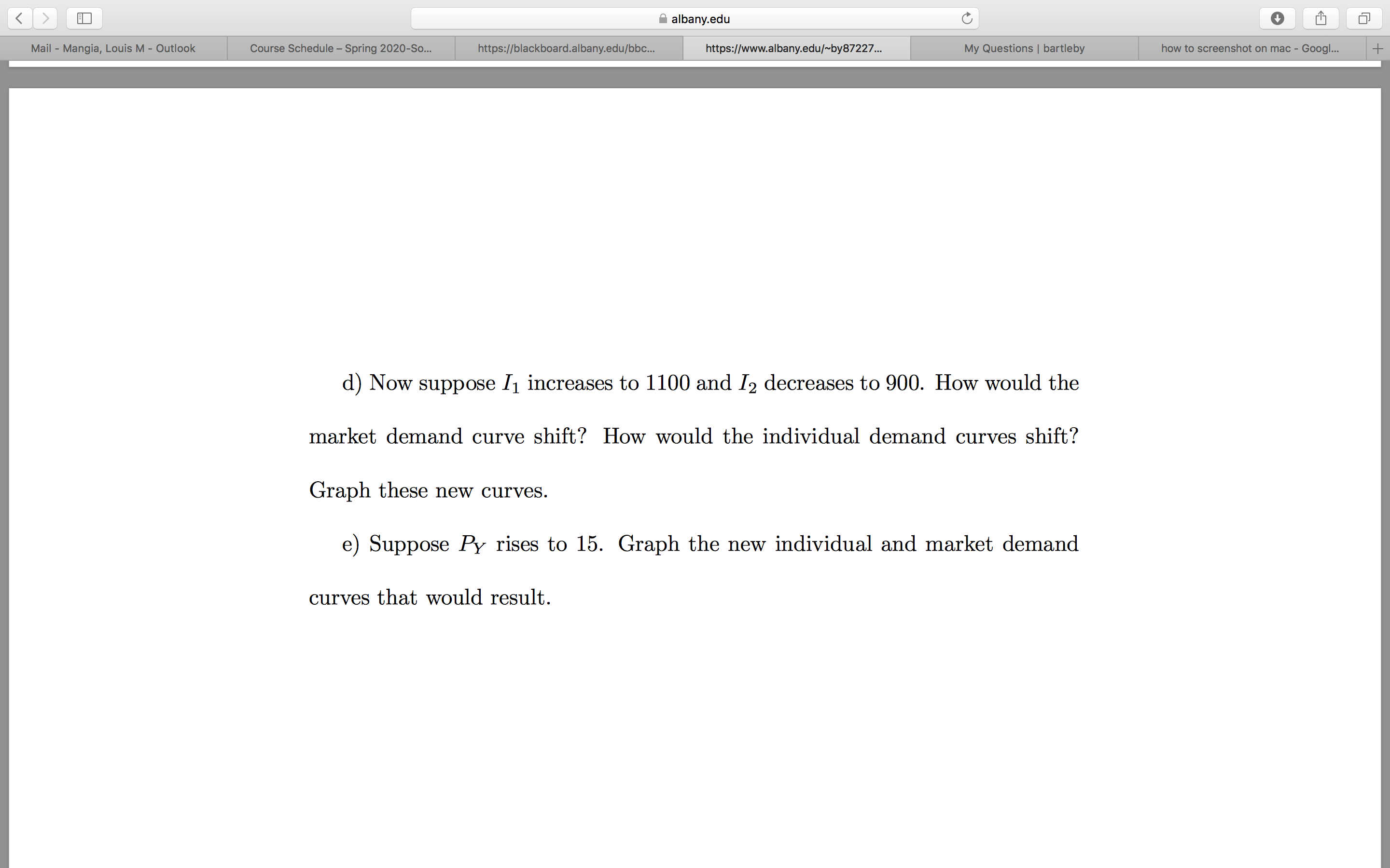 albany.edu
My Questions | bartleby
how to screenshot on mac - Googl...
Mail - Mangia, Louis M - Outlook
Course Schedule – Spring 2020-So...
https://blackboard.albany.edu/bbc..
https://www.albany.edu/~by87227..
d) Now suppose I1 increases to 1100 and I2 decreases to 900. How would the
market demand curve shift? How would the individual demand curves shift?
Graph these new curves.
e) Suppose Py rises to 15. Graph the new individual and market demand
curves that would result.
