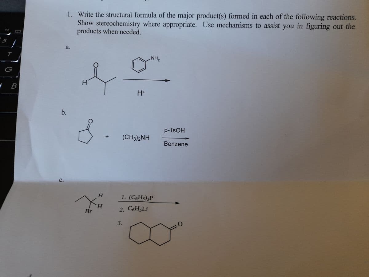 1. Write the structural formula of the major product(s) formed in each of the following reactions.
Show stereochemistry where appropriate. Use mechanisms to assist you in figuring out the
products when needed.
5
a.
T
NH,
G
H.
H+
b.
p-TSOH
(CH3)2NH
Benzene
с.
H.
1. (C6H5)3P
H.
Br
2. C6H5L¡
3.
