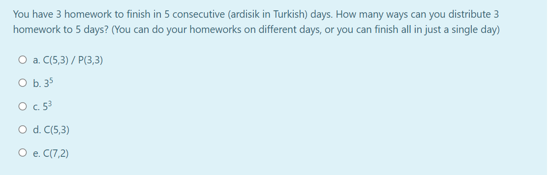 You have 3 homework to finish in 5 consecutive (ardisik in Turkish) days. How many ways can you distribute 3
homework to 5 days? (You can do your homeworks on different days, or you can finish all in just a single day)
О а. С(5,3) / P(3,3)
O b. 35
O c. 53
O d. C(5,3)
О е. С(7,2)
