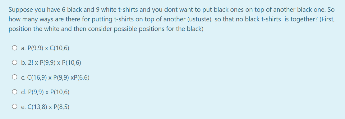 Suppose you have 6 black and 9 white t-shirts and you dont want to put black ones on top of another black one. So
how many ways are there for putting t-shirts on top of another (ustuste), so that no black t-shirts is together? (First,
position the white and then consider possible positions for the black)
О а. Р(9,9) х С(10,6)
ОБ. 2! x Р(9,9) х Р(10,6)
О с. С(16,9) х P(9,9) хP(6,6)
O d. P(9,9) x P(10,6)
О е. С(13,8) х P(8,5)
