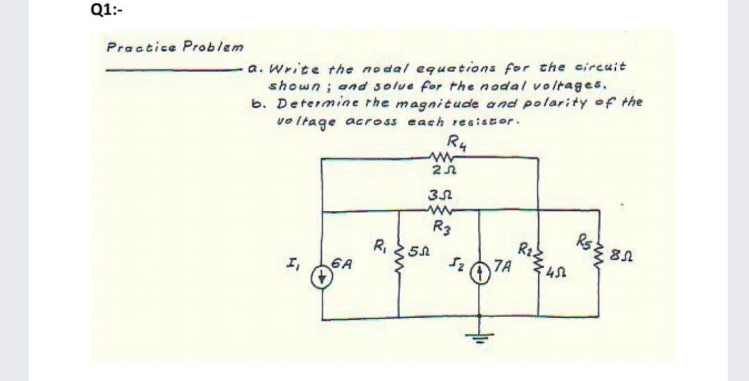 Q1:-
Practice Problem
a. Write the nodal equations for the circuit
shown ; and solue for the nodal voltages.
b. Determine rhe magnitude and polarity of the
vo Itage across each resistor.
R4
R3
Kと5』
Rsと 81
エ。
6A
7A
