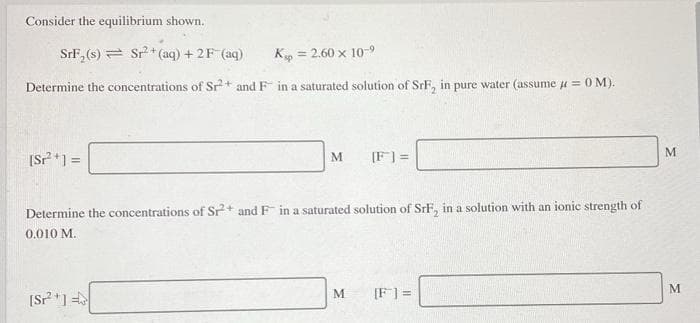 Consider the equilibrium shown.
SrF, (s) = Sr + (aq) + 2F (aq)
K = 2.60 x 10-9
Determine the concentrations of Sr+ and F in a saturated solution of SrF, in pure water (assume u = 0M).
!3!
[S?*1 =
M
[F] =
Determine the concentrations of Sr+ and F in a saturated solution of SrF, in a solution with an ionic strength of
0.010 M.
[Sr*] =
[F] =
M
