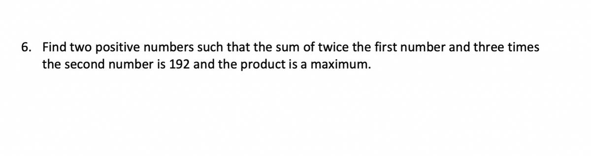 6. Find two positive numbers such that the sum of twice the first number and three times
the second number is 192 and the product is a maximum.
