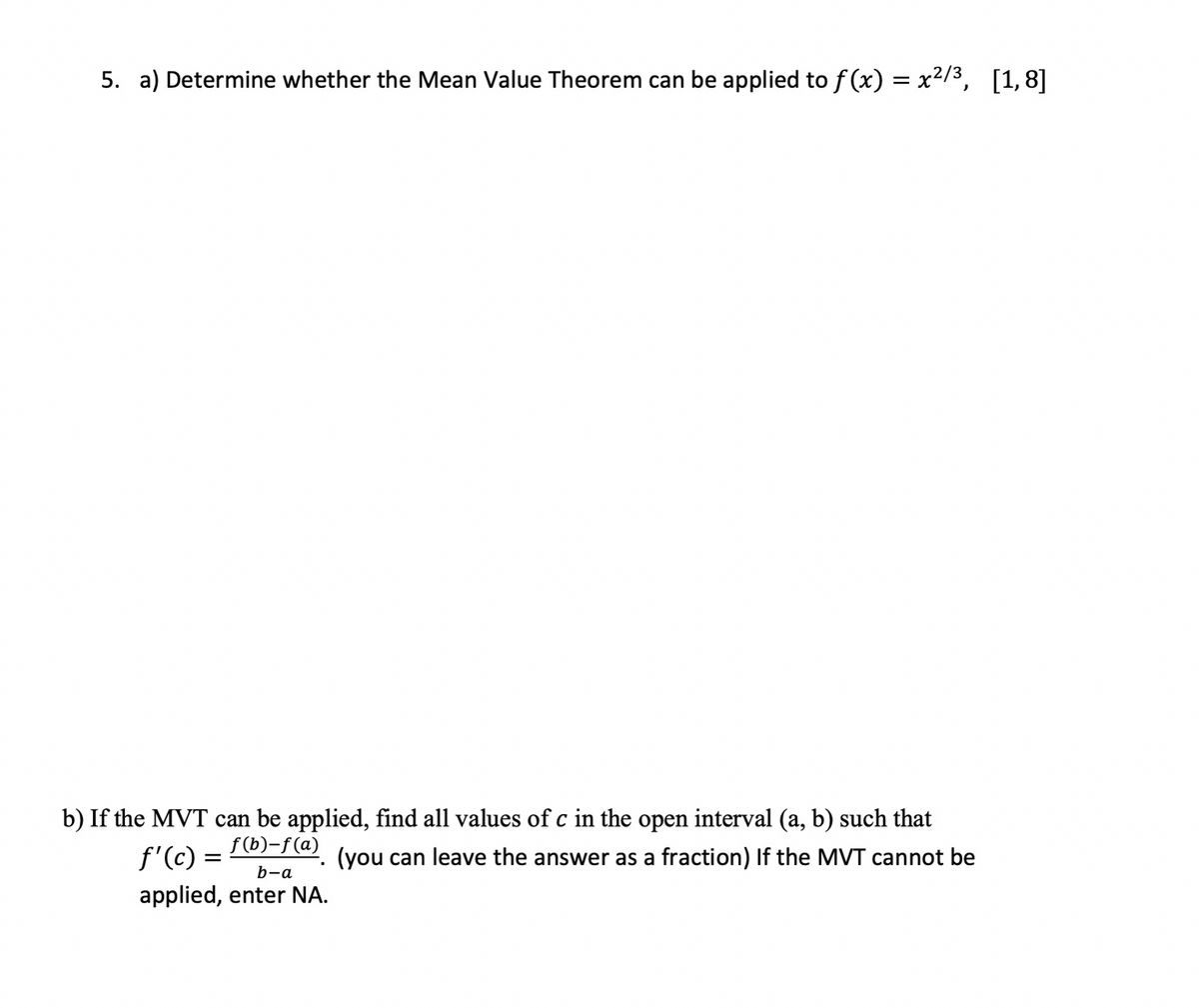 5. a) Determine whether the Mean Value Theorem can be applied to f (x) = x2/3, [1,8]
b) If the MVT can be applied, find all values of c in the open interval (a, b) such that
f'(c) =
f (b)-f(a)
(you can leave the answer as a fraction) If the MVT cannot be
b-a
applied, enter NA.
