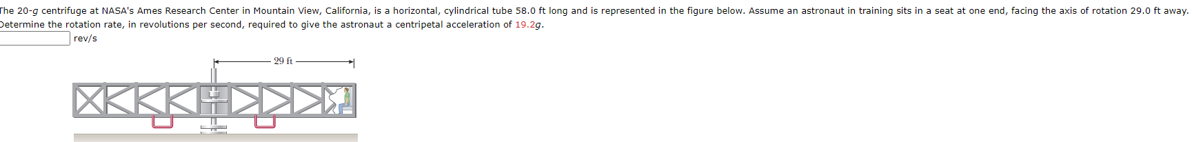 he 20-g centrifuge at NASA's Ames Research Center in Mountain View, California, is a horizontal, cylindrical tube 58.0 ft long and is represented in the figure below. Assume an astronaut in training sits in a seat at one end, facing the axis of rotation 29.0 ft away.
etermine the rotation rate, in revolutions per second, required to give the astronaut a centripetal acceleration of 19.2g.
rev/s
29 ft
