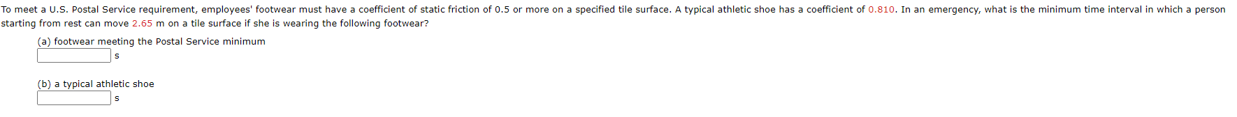 To meet a U.S. Postal Service requirement, employees' footwear must have a coefficient of static friction of 0.5 or more on a specified tile surface. A typical athletic shoe has a coefficient of 0.810. In an emergency, what is the minimum time interval in which a person
starting from rest can move 2.65 m on a tile surface if she is wearing the following footwear?
(a) footwear meeting the Postal Service minimum
(b) a typical athletic shoe
