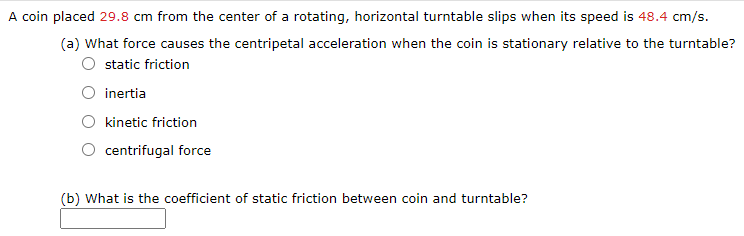 A coin placed 29.8 cm from the center of a rotating, horizontal turntable slips when its speed is 48.4 cm/s.
(a) What force causes the centripetal acceleration when the coin is stationary relative to the turntable?
static friction
O inertia
kinetic friction
centrifugal force
(b) What is the coefficient of static friction between coin and turntable?

