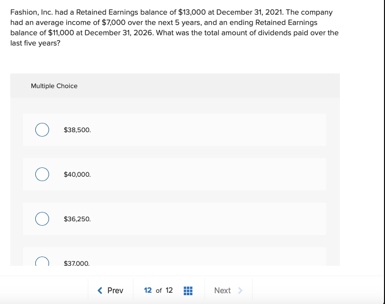 Fashion, Inc. had a Retained Earnings balance of $13,000 at December 31, 2021. The company
had an average income of $7,000 over the next 5 years, and an ending Retained Earnings
balance of $11,000 at December 31, 2026. What was the total amount of dividends paid over the
last five years?
Multiple Choice
$38,500.
$40,000.
$36,250.
$37.000.
< Prev
12 of 12
Next >
