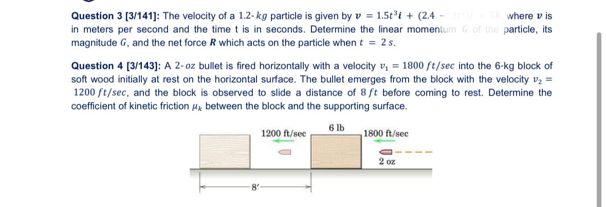 Question 3 [3/141]: The velocity of a 1.2-kg particle is given by v = 1.5t³ + (2.4-3)+5k, where vis
in meters per second and the time t is in seconds. Determine the linear momentum G of the particle, its
magnitude G, and the net force R which acts on the particle when t = 2s.
Question 4 [3/143]: A 2-oz bullet is fired horizontally with a velocity v₁ =1800 ft/sec into the 6-kg block of
soft wood initially at rest on the horizontal surface. The bullet emerges from the block with the velocity v₂ =
1200 ft/sec, and the block is observed to slide a distance of 8 ft before coming to rest. Determine the
coefficient of kinetic friction μк between the block and the supporting surface.
8'
6 lb
1200 ft/sec
1800 ft/sec
2 oz