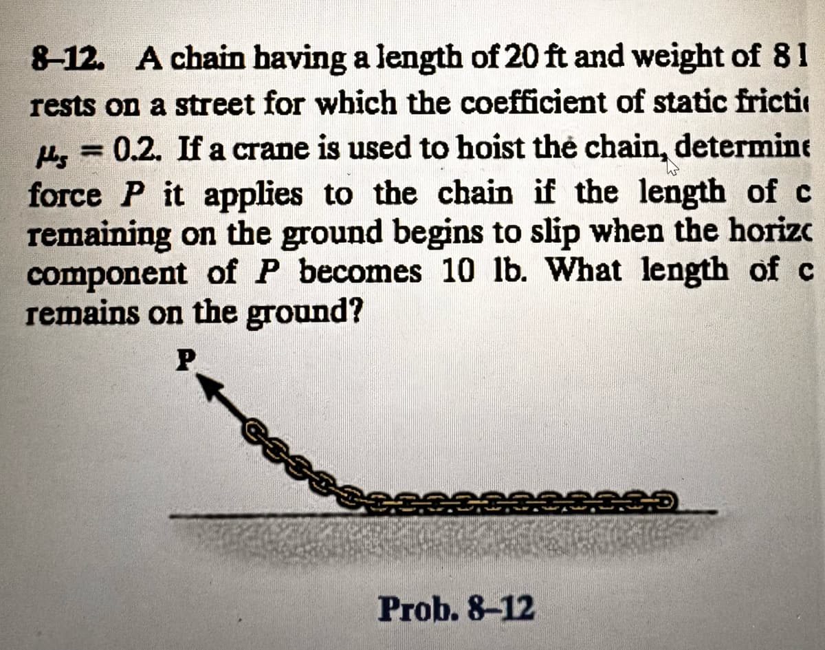 8-12. A chain having a length of 20 ft and weight of 81
rests on a street for which the coefficient of static fricti
H = 0.2. If a crane is used to hoist the chain, determine
force P it applies to the chain if the length of c
remaining on the ground begins to slip when the horiz
component of P becomes 10 lb. What length of c
remains on the ground?
P
Prob. 8-12
335