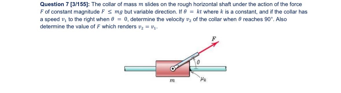 Question 7 [3/155]: The collar of mass m slides on the rough horizontal shaft under the action of the force
F of constant magnitude F <mg but variable direction. If 0 = kt where k is a constant, and if the collar has
a speed v₁ to the right when 0 = 0, determine the velocity v2 of the collar when
reaches 90°. Also
determine the value of F which renders v₂ = v₁.
Н
m
F