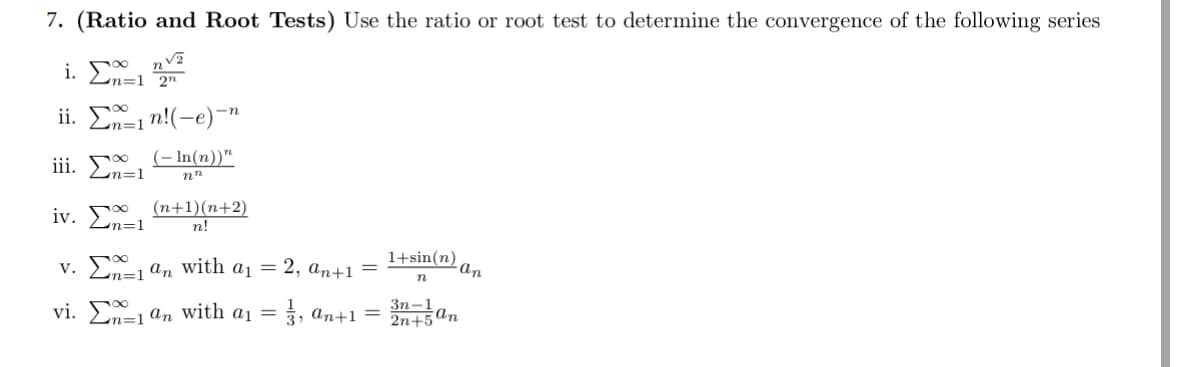7. (Ratio and Root Tests) Use the ratio or root test to determine the convergence of the following series
ii. Σn!(-e)"
n=1
iii. Σx=1
(-In(n))"
nn
iv.
(n+1)(n+2)
n=1
n!
n=1
v. an with a₁ = 2, an+1 =
1+sin(n)
an
n
vi. an with a₁ =
13, an+1 =
3n-1
2n+5
an