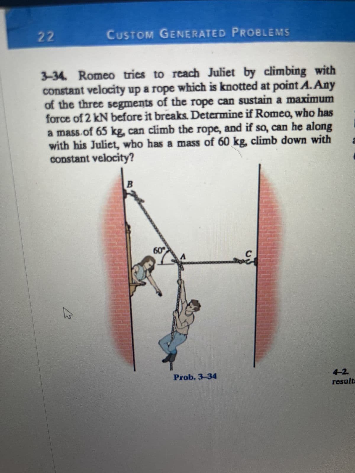 22
CUSTOM GENERATED PROBLEMS
3-34. Romeo tries to reach Juliet by climbing with
constant velocity up a rope which is knotted at point A. Any
of the three segments of the rope can sustain a maximum
force of 2 kN before it breaks. Determine if Romeo, who has
a mass of 65 kg, can climb the rope, and if so, can he along
with his Juliet, who has a mass of 60 kg, climb down with
constant velocity?
*********
60°
Prob. 3-34
C
Comm
2
4-2.
resulta