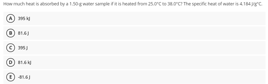 How much heat is absorbed by a 1.50-g water sample if it is heated from 25.0°C to 38.0°C? The specific heat of water is 4.184 J/g°C.
A
395 kJ
B) 81.6J
(c) 395 J
D) 81.6 kJ
E
-81.6J
