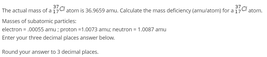 The actual mass of a 17CI
atom is 36.9659 amu. Calculate the mass deficiency (amu/atom) for a 17
atom.
Masses of subatomic particles:
electron = .00055 amu ; proton =1.0073 amu; neutron = 1.0087 amu
Enter your three decimal places answer below.
Round your answer to 3 decimal places.
