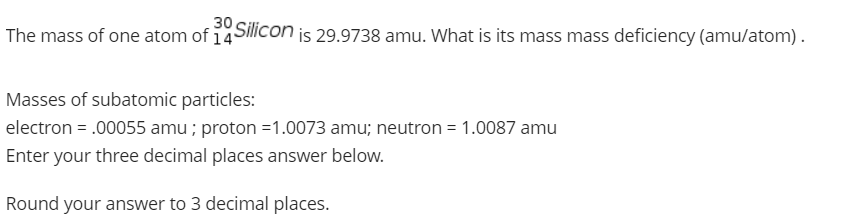 30
The mass of one atom of 14SiCon is 29.9738 amu. What is its mass mass deficiency (amu/atom).
Masses of subatomic particles:
electron = .00055 amu ; proton =1.0073 amu; neutron = 1.0087 amu
Enter your three decimal places answer below.
Round your answer to 3 decimal places.
