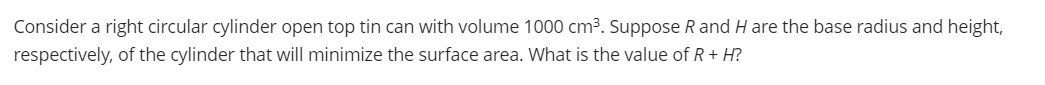 Consider a right circular cylinder open top tin can with volume 1000 cm3. Suppose R and H are the base radius and height,
respectively, of the cylinder that will minimize the surface area. What is the value of R + H?
