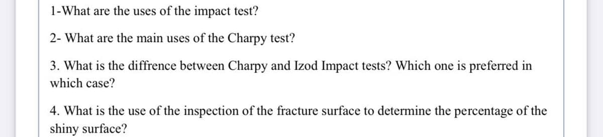 1-What are the uses of the impact test?
2- What are the main uses of the Charpy test?
3. What is the diffrence between Charpy and Izod Impact tests? Which one is preferred in
which case?
4. What is the use of the inspection of the fracture surface to determine the percentage of the
shiny surface?
