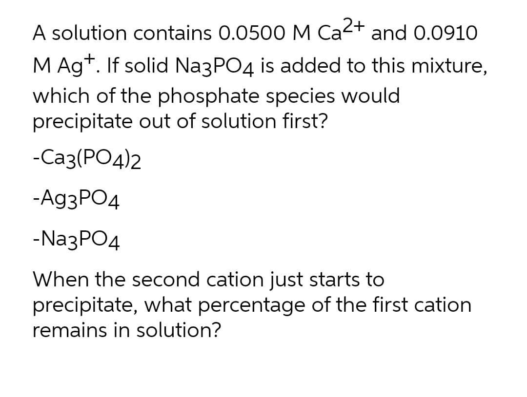 A solution contains 0.0500 M Ca2+ and 0.0910
M Ag*. If solid NazPO4 is added to this mixture,
which of the phosphate species would
precipitate out of solution first?
-Саз(РО4)2
-Ag3PO4
-NazPO4
When the second cation just starts to
precipitate, what percentage of the first cation
remains in solution?
