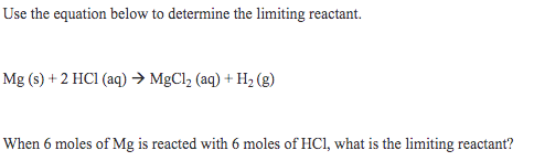 Use the equation below to determine the limiting reactant.
Mg (s) + 2 HC1 (aq) → MgCl, (aq) + H2 (g)
When 6 moles of Mg is reacted with 6 moles of HCl, what is the limiting reactant?
