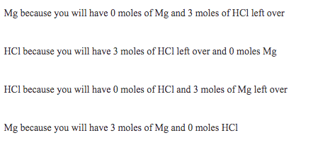 Mg because you will have 0 moles of Mg and 3 moles of HCl left over
HCl because you will have 3 moles of HCl left over and 0 moles Mg
HCl because you will have 0 moles of HCl and 3 moles of Mg left over
Mg because you will have 3 moles of Mg and 0 moles HCi
