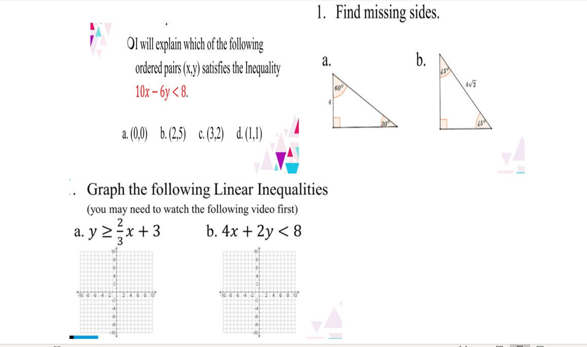 1. Find missing sides.
OI will explain which of the following
ordered pairs (x,y) satisfies the Inequality
b.
45
a.
10х- бу < 8.
600
a. (0,0) b.(2,5) c.(3,2)
d.(1,1)
.. Graph the following Linear Inequalities
(you may need to watch the following video first)
a. y 2;x + 3
3
b. 4x + 2y < 8
460 10
