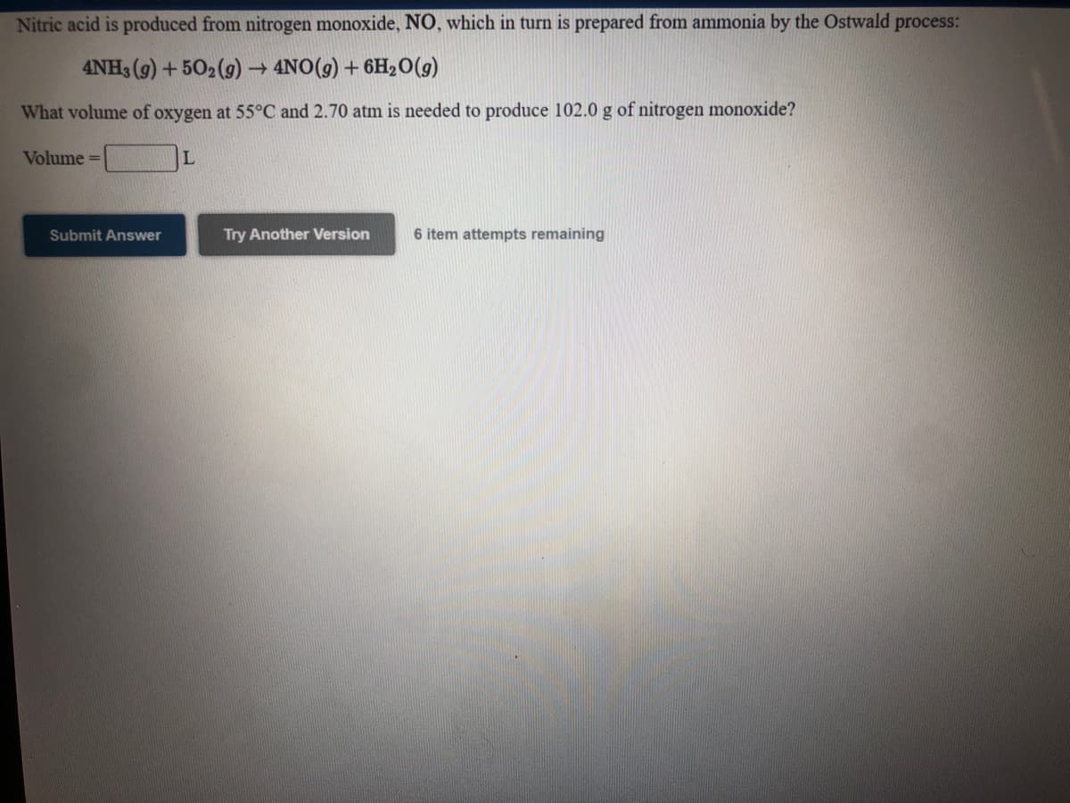 Nitric acid is produced from nitrogen monoxide, NO, which in turn is prepared from ammonia by the Ostwald process:
4NH3 (9) + 502 (9) → 4NO(g) + 6H2O(g)
What volume of oxygen at 55°C and 2.70 atm is needed to produce 102.0 g of nitrogen monoxide?
Volume =
Submit Answer
Try Another Version
6 item attempts remaining
