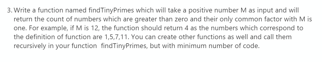 3. Write a function named findTinyPrimes which will take a positive number M as input and will
return the count of numbers which are greater than zero and their only common factor with M is
one. For example, if M is 12, the function should return 4 as the numbers which correspond to
the definition of function are 1,5,7,11. You can create other functions as well and call them
recursively in your function findTinyPrimes, but with minimum number of code.
