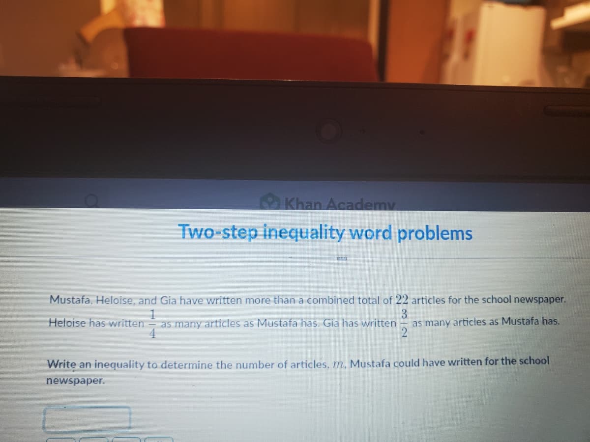 Khan Academy
Two-step inequality word problems
Mustafa, Heloise, and Gia have written more than a combined total of 22 articles for the school newspaper.
Heloise has written- as many articles as Mustafa has. Gia has written
3
as many articles as Mustafa has.
Write an inequality to determine the number of articles, m. Mustafa could have written for the school
newspaper.
