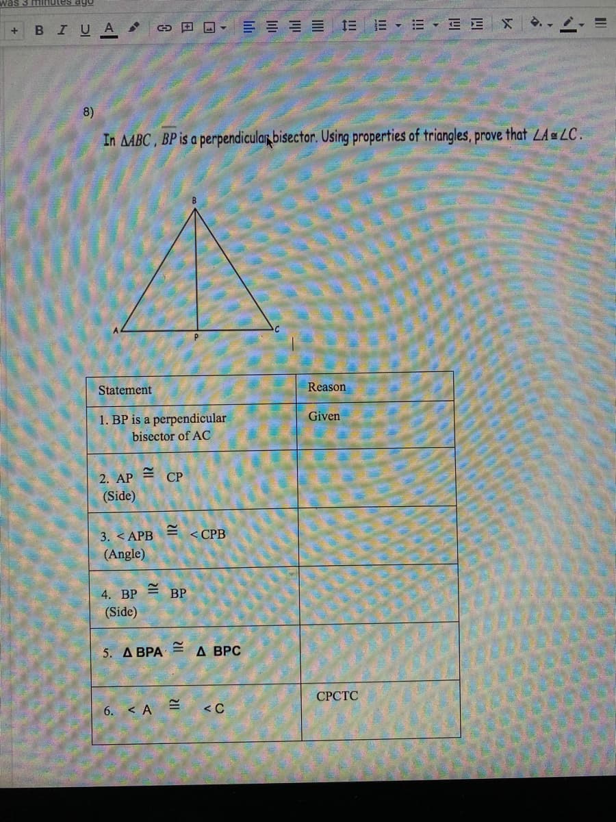 was 3 minutes ago
IUA
G E O- E E E E E E E E E
8)
In AABC , BP is a perpendicular bisector. Using properties of triangles, prove that LALC.
Statement
Reason
1. BP is a perpendicular
bisector of AC
Given
2. AP
СР
(Side)
3. < APB
(Angle)
<СРВ
4. ВP
BP
(Side)
5. Д ВРА
A BPC
СРСТС
6. < A
<C
