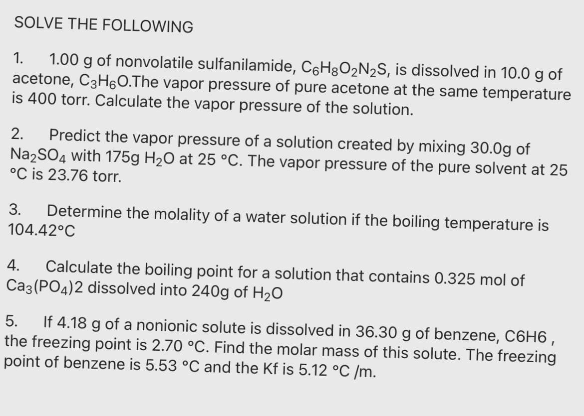 SOLVE THE FOLLOWING
1.00 g of nonvolatile sulfanilamide, C6H8O2N2S, is dissolved in 10.0 g of
acetone, C3H60.The vapor pressure of pure acetone at the same temperature
is 400 torr. Calculate the vapor pressure of the solution.
1.
Predict the vapor pressure of a solution created by mixing 30.0g of
Na2SO4 with 175g H20 at 25 °C. The vapor pressure of the pure solvent at 25
°C is 23.76 torr.
2.
3.
Determine the molality of a water solution if the boiling temperature is
104.42°C
4.
Calculate the boiling point for a solution that contains 0.325 mol of
Ca3 (PO4)2 dissolved into 240g of H20
If 4.18 g of a nonionic solute is dissolved in 36.30 g of benzene, C6H6 ,
the freezing point is 2.70 °C. Find the molar mass of this solute. The freezing
point of benzene is 5.53 °C and the Kf is 5.12 °C /m.
5.
