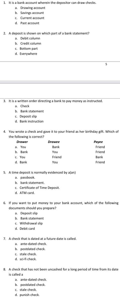 1. It is a bank account wherein the depositor can draw checks.
a. Drawing account
b. Savings account
c. Current account
d. Past account
2. A deposit is shown on which part of a bank statement?
a. Debit column
b. Credit column
c. Bottom part
d. Everywhere
5
3. It is a written order directing a bank to pay money as instructed.
a. Check
b. Bank statement
c. Deposit slip
d. Bank instruction
4. You wrote a check and gave it to your friend as her birthday gift. Which of
the following is correct?
Drawer
Drawee
Payee
a. You
Bank
Friend
b. Bank
You
Friend
c. You
Friend
Bank
d. Bank
You
Friend
5. A time deposit is normally evidenced by a(an)
a. passbook.
b. bank statement.
c. Certificate of Time Deposit.
d. ATM card.
6. If you want to put money to your bank account, which of the following
documents should you prepare?
a. Deposit slip
b. Bank statement
c. Withdrawal slip
d. Debit card
7. A check that is dated at a future date is called.
a. ante-dated check.
b. postdated check.
c. stale check.
d. sci-fi check.
8. A check that has not been uncashed for a long period of time from its date
is called a
a. ante-dated check.
b. postdated check.
c. stale check.
d. punish check.
