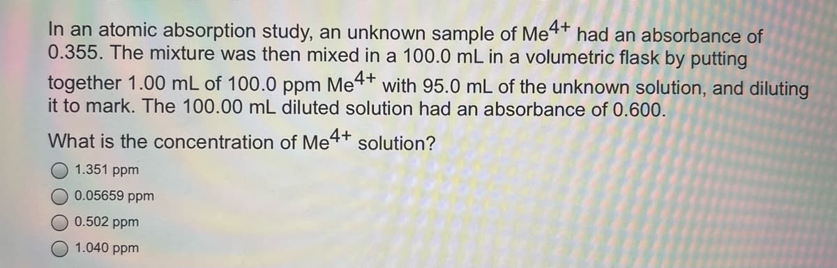 In an atomic absorption study, an unknown sample of Met*
0.355. The mixture was then mixed in a 100.0 mL in a volumetric flask by putting
had an absorbance of
together 1.00 mL of 100.0 ppm Me4+
it to mark. The 100.00 mL diluted solution had an absorbance of 0.600.
with 95.0 mL of the unknown solution, and diluting
What is the concentration of Me4+
solution?
1.351 ppm
0.05659 ppm
0.502 ppm
1.040 ppm
