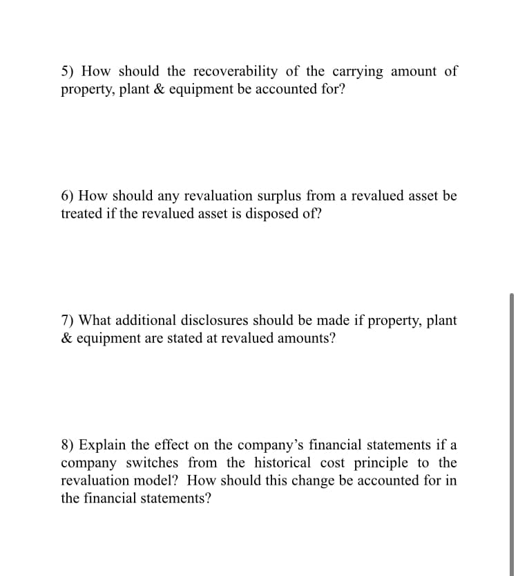 5) How should the recoverability of the carrying amount of
property, plant & equipment be accounted for?
6) How should any revaluation surplus from a revalued asset be
treated if the revalued asset is disposed of?
7) What additional disclosures should be made if property, plant
& equipment are stated at revalued amounts?
8) Explain the effect on the company's financial statements if a
company switches from the historical cost principle to the
revaluation model? How should this change be accounted for in
the financial statements?
