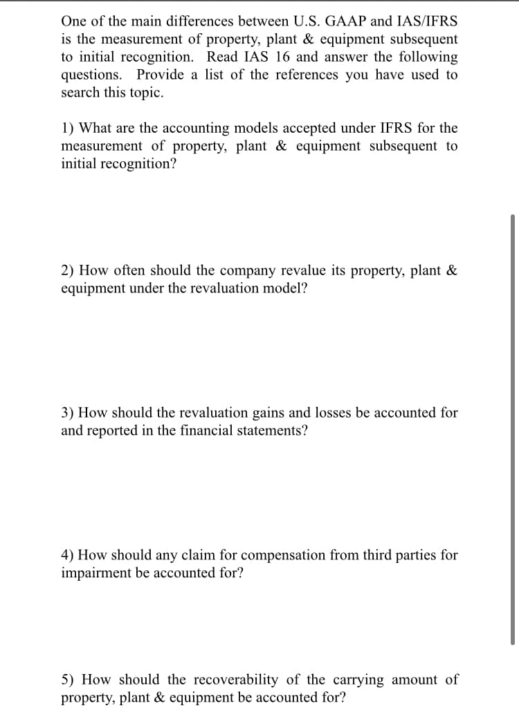 One of the main differences between U.S. GAAP and IAS/IFRS
is the measurement of property, plant & equipment subsequent
to initial recognition. Read IAS 16 and answer the following
questions. Provide a list of the references you have used to
search this topic.
1) What are the accounting models accepted under IFRS for the
measurement of property, plant & equipment subsequent to
initial recognition?
2) How often should the company revalue its property, plant &
equipment under the revaluation model?
3) How should the revaluation gains and losses be accounted for
and reported in the financial statements?
4) How should any claim for compensation from third parties for
impairment be accounted for?
5) How should the recoverability of the carrying amount of
property, plant & equipment be accounted for?
