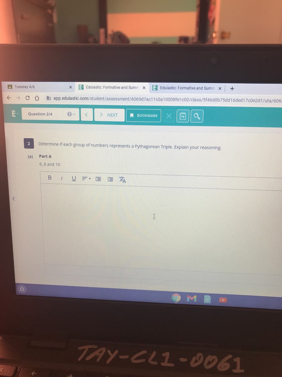 A Tuesday 4/6
E Edulastic: Formative and Summ x
E Edulastic: Formative and Summ x
b app.edulastic.com/student/assessment/6069d7ac11c0a10008felc00/class/5f46d0b75dd16ded17c0e2d1/uta/606:
Question 2/4
> NEXT
A BOOKMARK
2
Determine if each group of numbe
represents a Pythagorean Triple. Explain your reasoning.
(a)
Part A
6. 8 and 10
B i
U F E E XA
TAY-CL1-0061
