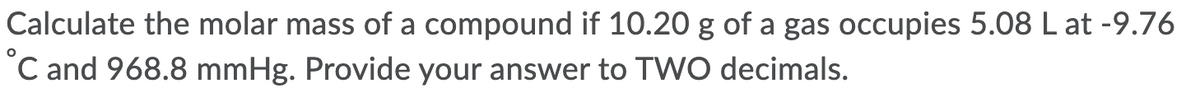 Calculate the molar mass of a compound if 10.20 g of a gas occupies 5.08 L at -9.76
C and 968.8 mmHg. Provide your answer to TWO decimals.
