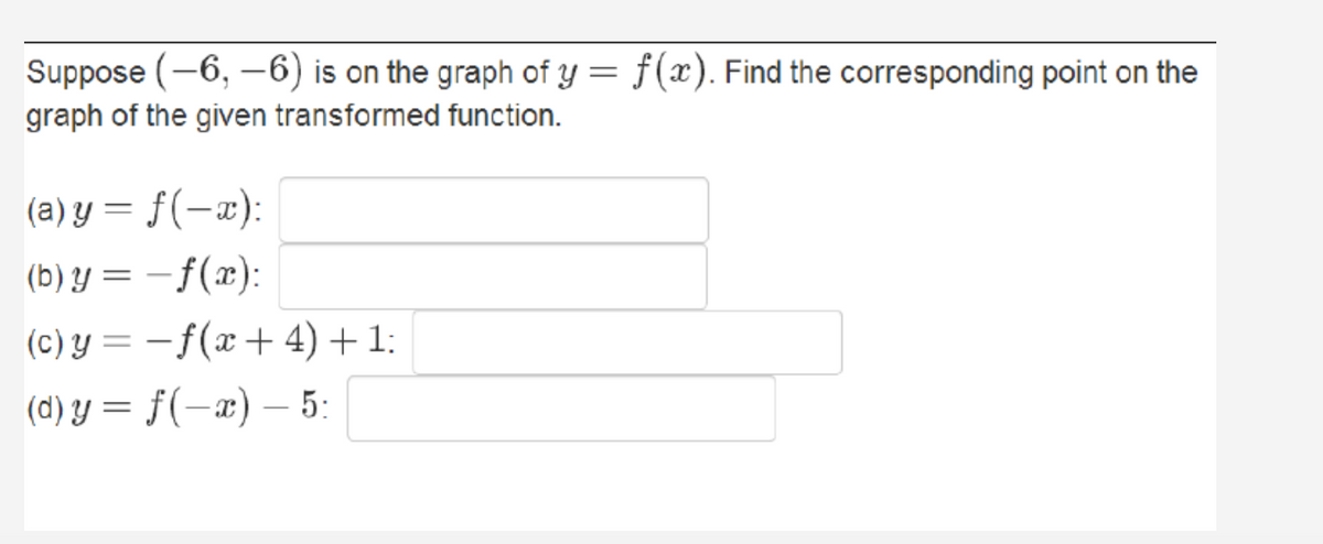 Suppose (-6, -6) is on the graph of y = f(x). Find the corresponding point on the
graph of the given transformed function.
(a) y = f(-x):
(b) y = – f(x):
|
(c) y = –f(x+ 4) +1:
(d) y = f(-x) – 5:
