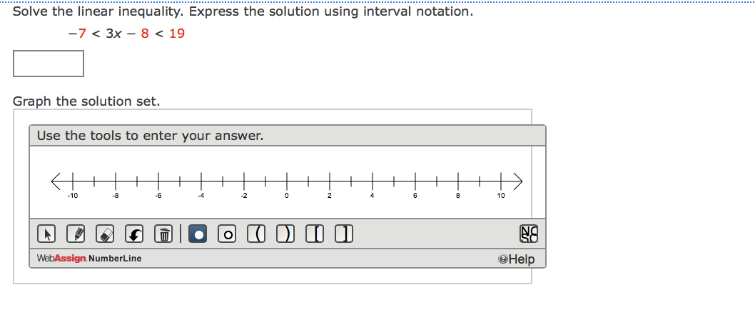Solve the linear inequality. Express the solution using interval notation.
-7 < 3x – 8 < 19
Graph the solution set.
Use the tools to enter your answer.
-10
-8
-6
-4
-2
2
10
WebAssign. NumberLine
OHelp
