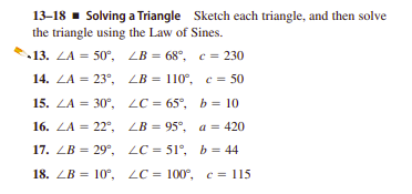 13–18 - Solving a Triangle Sketch each triangle, and then solve
the triangle using the Law of Sines.
-13. ZA %3D 50°, LB %3D68°, с %3 230
14. ZA %3D 23°, LB %3D 110°, с%3D 50
15. ZA = 30°, LC = 65°, b = 10
16. ZA %3D 22°, LB %3D95°, а %3D 420
17. ZB = 29°, LC = 51°, b = 44
18. ZB 3D 10°, LC%3D 100°, с 3D 115
