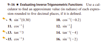 9-16 - Evaluating Inverse Trigonometric Functions Use a cal-
culator to find an approximate value (in radians) of each expres-
sion rounded to five decimal places, if it is defined.
9. sin "(0.30)
11. сos
10. сos (-0.2)
12. sin
13. tan-13
14. tan-(-4)
15. cos3
16. sin (-2)
