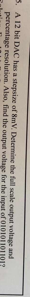 5. A 12 bit DAC has a stepsize of 8mV. Determine the full scale output voltage and
percentage resolution. Also, find the output voltage for the input of 010101101101?

