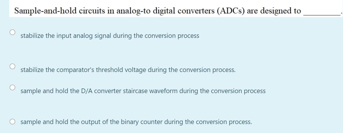 Sample-and-hold circuits in analog-to digital converters (ADCS) are designed to
stabilize the input analog signal during the conversion process
stabilize the comparator's threshold voltage during the conversion process.
sample and hold the D/A converter staircase waveform during the conversion process
O sample and hold the output of the binary counter during the conversion process.
