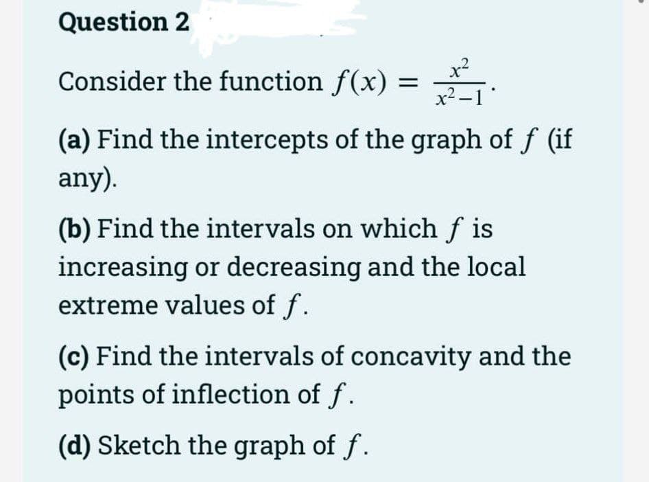 Question 2
x2
Consider the function f(x) = .
x2 -1*
(a) Find the intercepts of the graph of f (if
any).
(b) Find the intervals on which f is
increasing or decreasing and the local
extreme values of f.
(c) Find the intervals of concavity and the
points of inflection of f.
(d) Sketch the graph of f.

