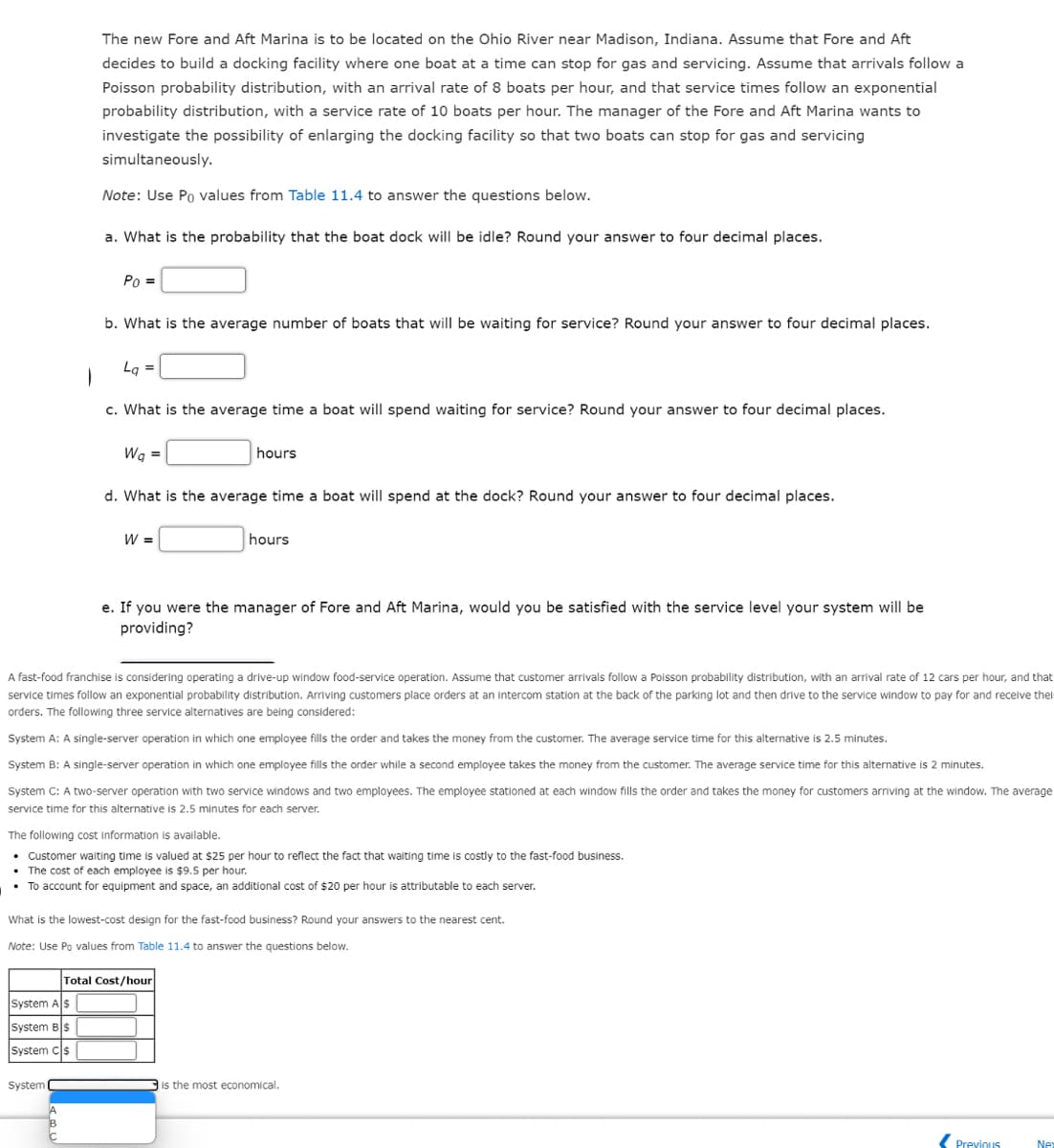 The new Fore and Aft Marina is to be located on the Ohio River near Madison, Indiana. Assume that Fore and Aft
decides to build a docking facility where one boat at a time can stop for gas and servicing. Assume that arrivals follow a
Poisson probability distribution, with an arrival rate of 8 boats per hour, and that service times follow an exponential
probability distribution, with a service rate of 10 boats per hour. The manager of the Fore and Aft Marina wants to
investigate the possibility of enlarging the docking facility so that two boats can stop for gas and servicing
simultaneously.
Note: Use Po values from Table 11.4 to answer the questions below.
a. What is the probability that the boat dock will be idle? Round your answer to four decimal places.
Po =
b. What is the average number of boats that will be waiting for service? Round your answer to four decimal places.
System A$
System BS
System C$
System (
La =
|
c. What is the average time a boat will spend waiting for service? Round your answer to four decimal places.
Wq =
d. What is the average time a boat will spend at the dock? Round your answer to four decimal places.
W =
hours
A fast-food franchise is considering operating a drive-up window food-service operation. Assume that customer arrivals follow a Poisson probability distribution, with an arrival rate of 12 cars per hour, and that
service times follow an exponential probability distribution. Arriving customers place orders at an intercom station at the back of the parking lot and then drive to the service window to pay for and receive their
orders. The following three service alternatives are being considered:
System A: A single-server operation in which one employee fills the order and takes the money from the customer. The average service time for this alternative is 2.5 minutes.
System B: A single-server operation in which one employee fills the order while a second employee takes the money from the customer. The average service time for this alternative is 2 minutes.
System C: A two-server operation with two service windows and two employees. The employee stationed at each window fills the order and takes the money for customers arriving at the window. The average
service time for this alternative is 2.5 minutes for each server.
hours
e. If you were the manager of Fore and Aft Marina, would you be satisfied with the service level your system will be
providing?
The following cost information is available.
• Customer waiting time is valued at $25 per hour to reflect the fact that waiting time is costly to the fast-food business.
• The cost of each employee is $9.5 per hour.
• To account for equipment and space, an additional cost of $20 per hour is attributable to each server.
What is the lowest-cost design for the fast-food business? Round your answers to the nearest cent.
Note: Use Po values from Table 11.4 to answer the questions below.
Total Cost/hour
is the most economical.
Previous
Nex