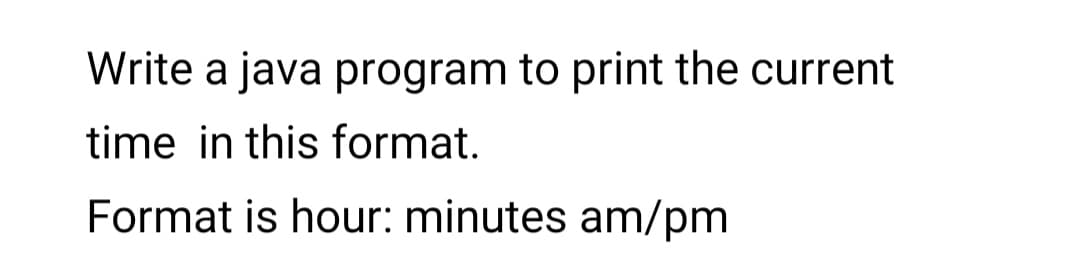 Write a java program to print the current
time in this format.
Format is hour: minutes am/pm
