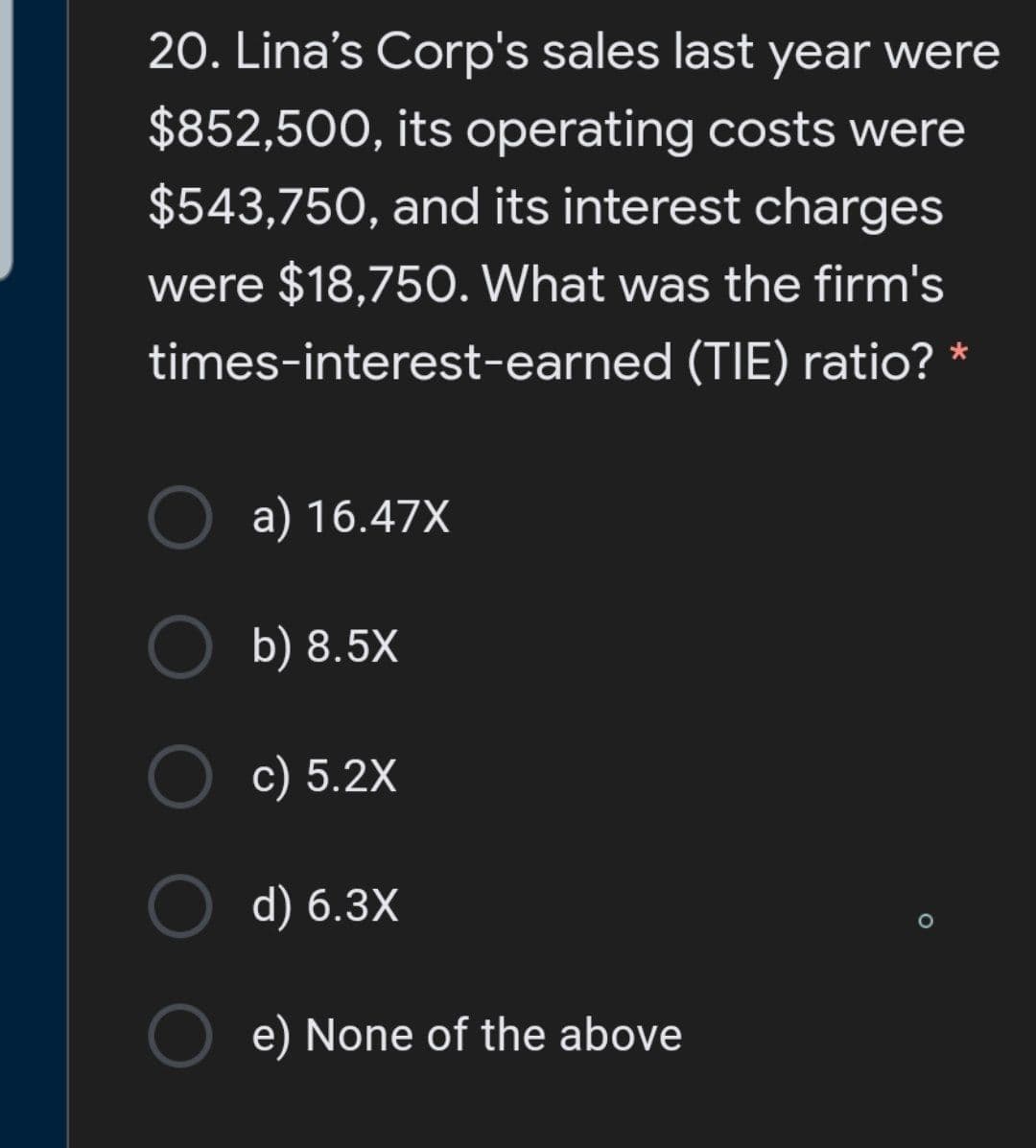 20. Lina's Corp's sales last year were
$852,500, its operating costs were
$543,750, and its interest charges
were $18,750. What was the firm's
times-interest-earned (TIE) ratio? *
a) 16.47X
b) 8.5X
c) 5.2X
d) 6.3X
e) None of the above
