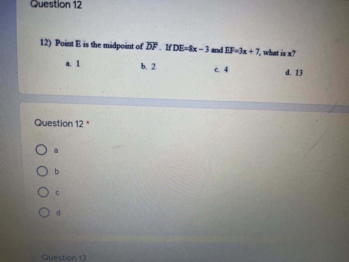 Question 12
12) Point E is the midpoint of DF. If DE=8x- 3 and EF=3x +7, what is x?
a. 1
b. 2
c. 4
d. 13
Question 12 *
Question 13
