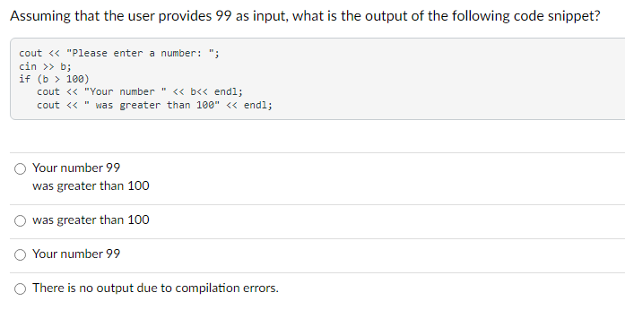 Assuming that the user provides 99 as input, what is the output of the following code snippet?
cout << "Please enter a number: ";
cin >> b;
if (b > 100)
cout << "Your number " << b<< endl;
cout << was greater than 100" << endl;
Your number 99
was greater than 100
was greater than 100
Your number 99
There is no output due to compilation errors.