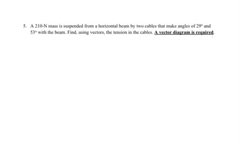 5. A 210-N mass is suspended from a horizontal beam by two cables that make angles of 29° and
53⁰ with the beam. Find, using vectors, the tension in the cables. A vector diagram is required.